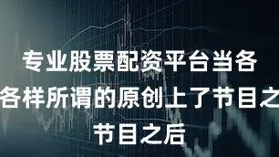 专业股票配资平台当各种各样所谓的原创上了节目之后