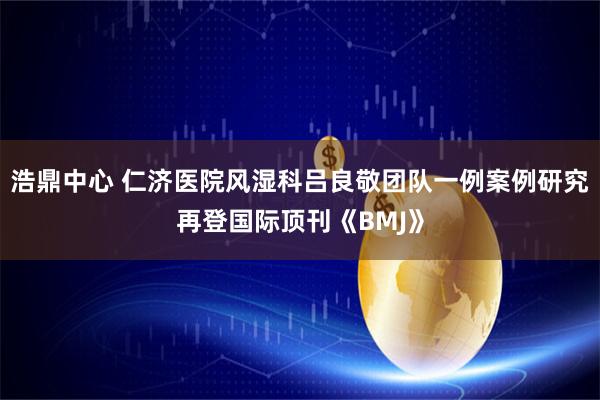 浩鼎中心 仁济医院风湿科吕良敬团队一例案例研究再登国际顶刊《BMJ》