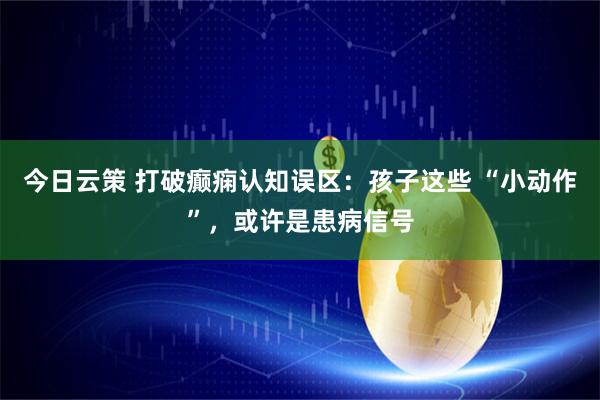 今日云策 打破癫痫认知误区：孩子这些 “小动作”，或许是患病信号