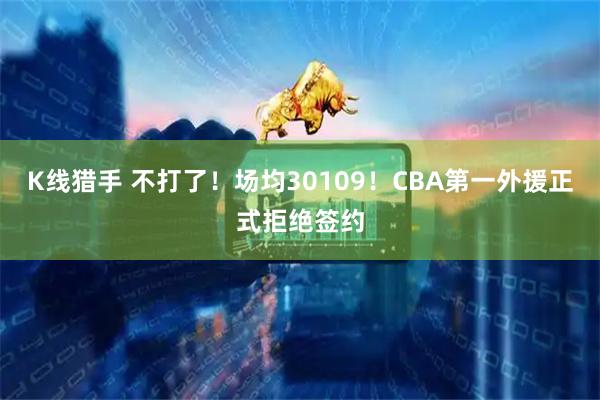 K线猎手 不打了！场均30109！CBA第一外援正式拒绝签约