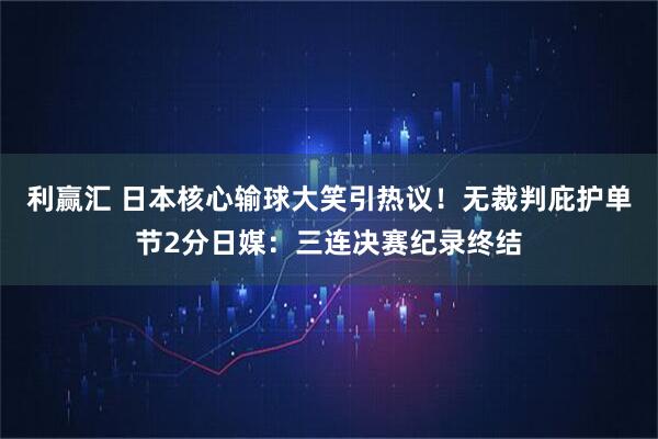 利赢汇 日本核心输球大笑引热议！无裁判庇护单节2分日媒：三连决赛纪录终结