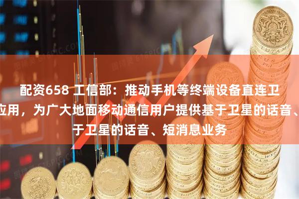 配资658 工信部：推动手机等终端设备直连卫星加快推广应用，为广大地面移动通信用户提供基于卫星的话音、短消息业务