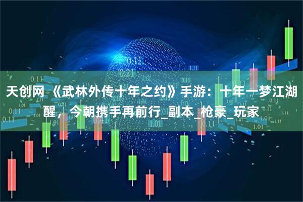 天创网 《武林外传十年之约》手游：十年一梦江湖醒，今朝携手再前行_副本_枪豪_玩家