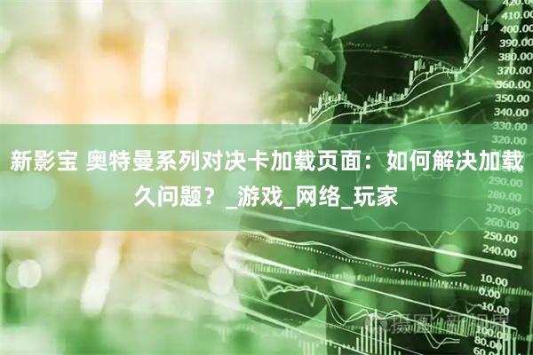 新影宝 奥特曼系列对决卡加载页面：如何解决加载久问题？_游戏_网络_玩家
