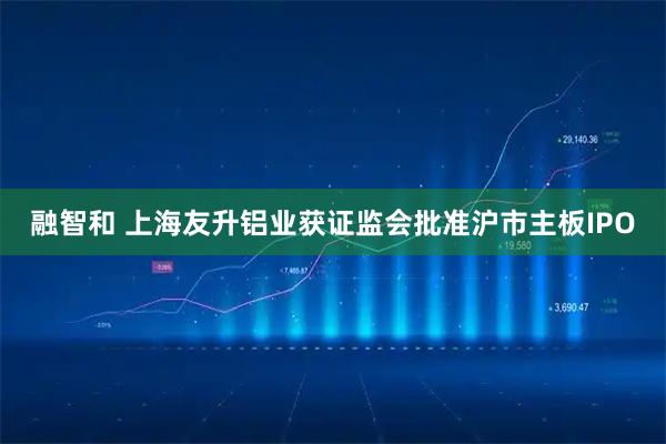 融智和 上海友升铝业获证监会批准沪市主板IPO