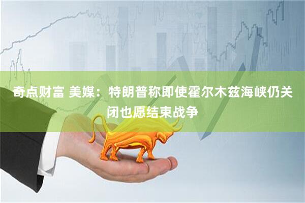 奇点财富 美媒：特朗普称即使霍尔木兹海峡仍关闭也愿结束战争