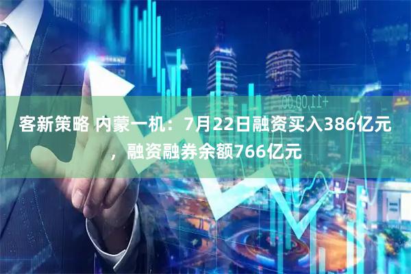 客新策略 内蒙一机：7月22日融资买入386亿元，融资融券余额766亿元